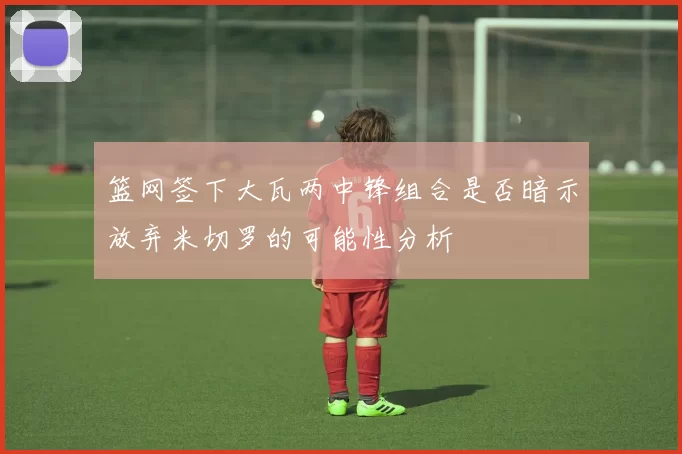 篮网签下大瓦两中锋组合是否暗示放弃米切罗的可能性分析